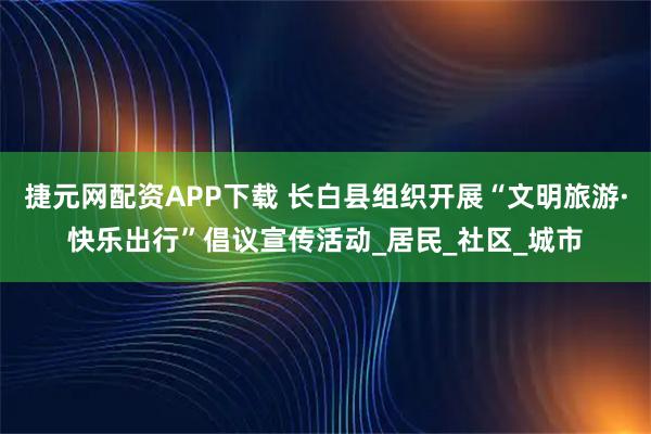 捷元网配资APP下载 长白县组织开展“文明旅游·快乐出行”倡议宣传活动_居民_社区_城市