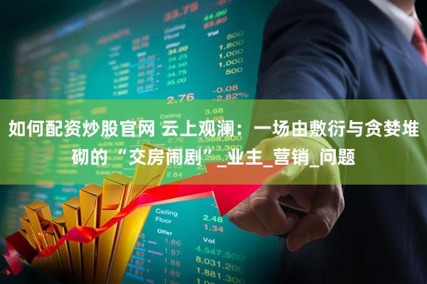 如何配资炒股官网 云上观澜:一场由敷衍与贪婪堆砌的 “交房闹剧”_业主_营销_问题