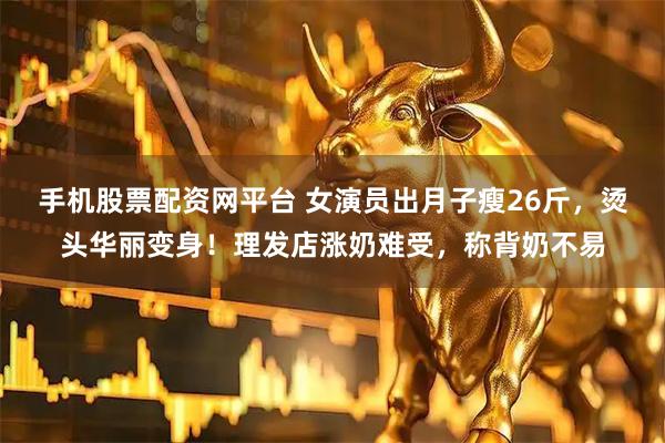 手机股票配资网平台 女演员出月子瘦26斤，烫头华丽变身！理发店涨奶难受，称背奶不易