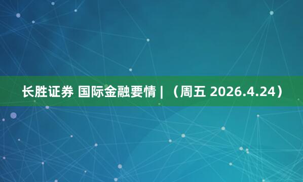 长胜证券 国际金融要情 | （周五 2026.4.24）
